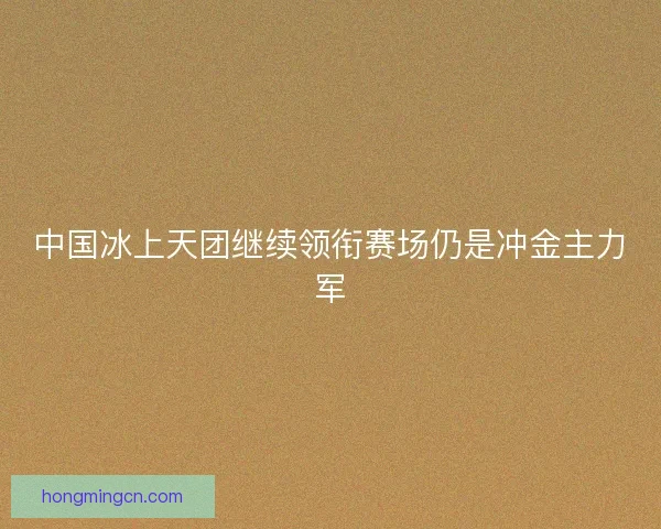 中国冰上天团继续领衔赛场仍是冲金主力军
