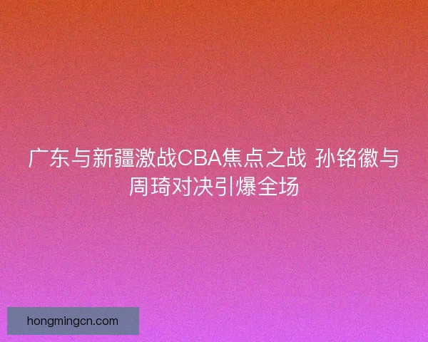 广东与新疆激战CBA焦点之战 孙铭徽与周琦对决引爆全场