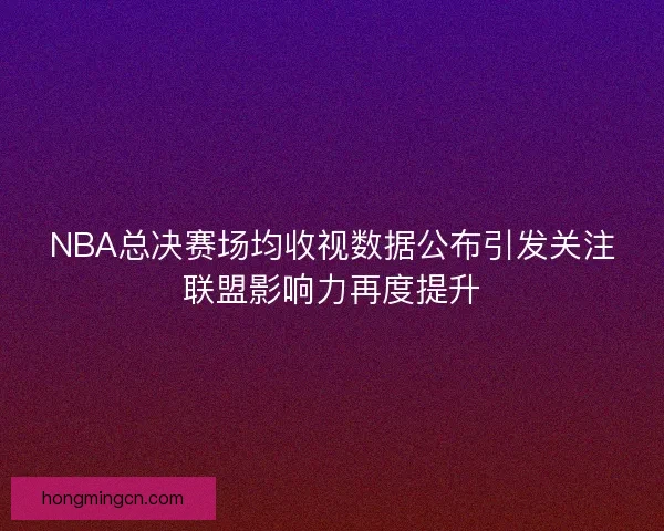 NBA总决赛场均收视数据公布引发关注联盟影响力再度提升