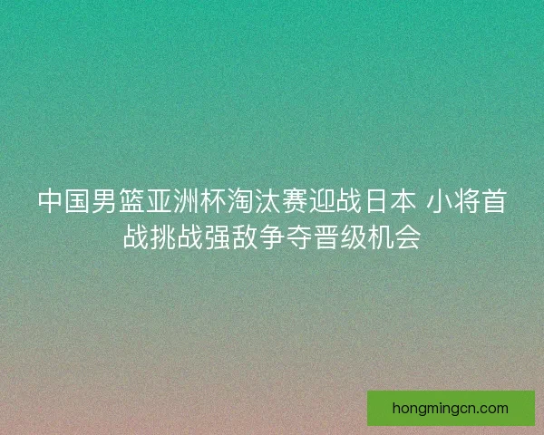 中国男篮亚洲杯淘汰赛迎战日本 小将首战挑战强敌争夺晋级机会