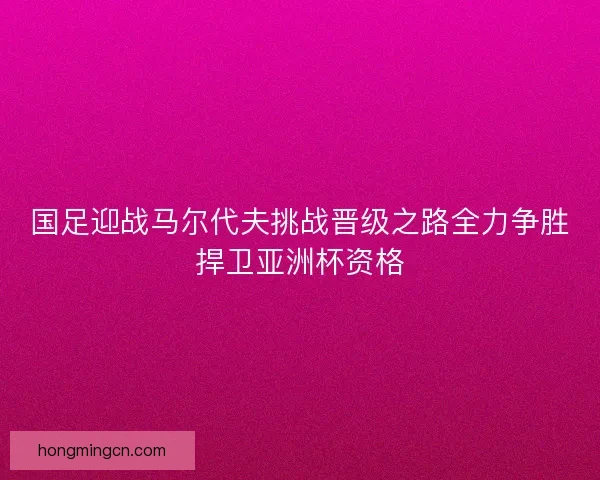 国足迎战马尔代夫挑战晋级之路全力争胜捍卫亚洲杯资格